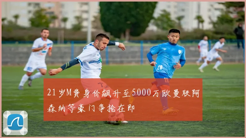 21岁M费身价飙升至5000万欧曼联阿森纳等豪门争抢在即