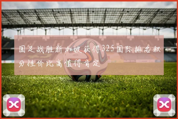 国足战胜新加坡获得325国际排名积分性价比高值得肯定