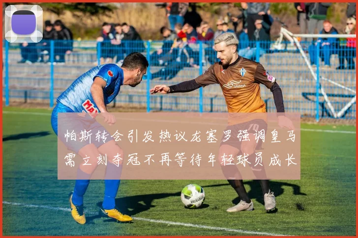 帕斯转会引发热议龙塞罗强调皇马需立刻夺冠不再等待年轻球员成长
