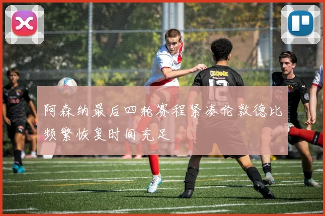 阿森纳最后四轮赛程紧凑伦敦德比频繁恢复时间充足