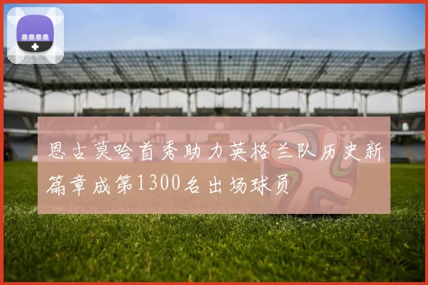 恩古莫哈首秀助力英格兰队历史新篇章成第1300名出场球员