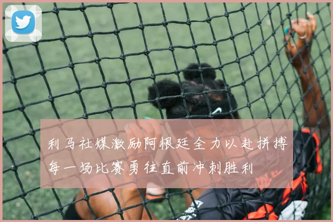 利马社媒激励阿根廷全力以赴拼搏每一场比赛勇往直前冲刺胜利