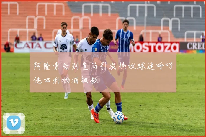 阿隆索告别皇马引发热议球迷呼吁他回利物浦执教