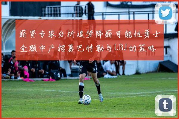 薪资专家分析追梦降薪可能性勇士全额中产招募巴特勒与LBJ的策略