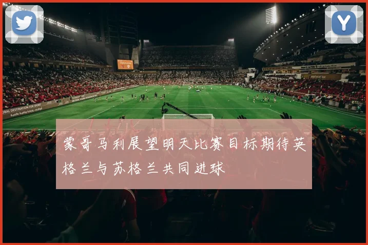 蒙哥马利展望明天比赛目标期待英格兰与苏格兰共同进球