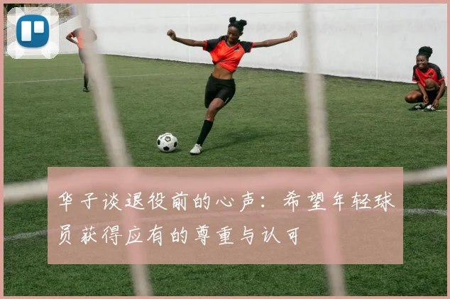 华子谈退役前的心声：希望年轻球员获得应有的尊重与认可