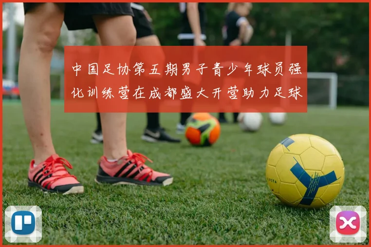 中国足协第五期男子青少年球员强化训练营在成都盛大开营助力足球未来发展